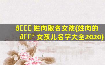 🐋 姓向取名女孩(姓向的 🌲 女孩儿名字大全2020)